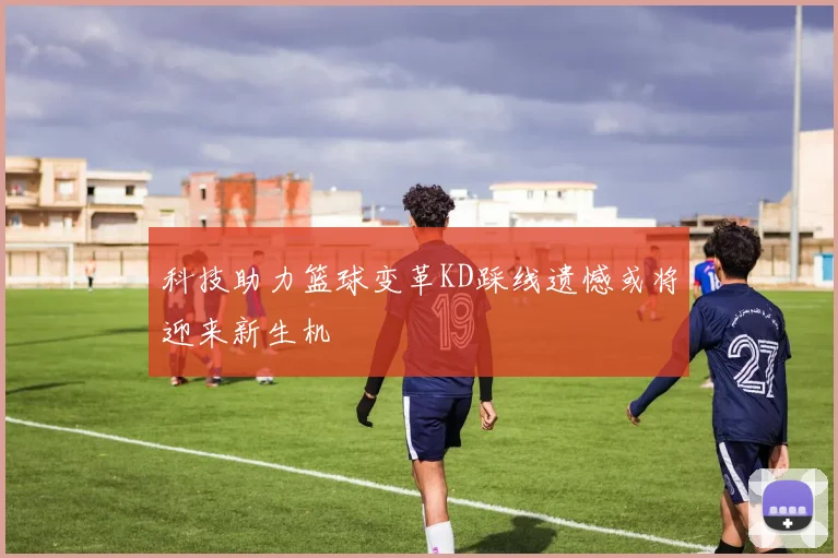 科技助力篮球变革KD踩线遗憾或将迎来新生机