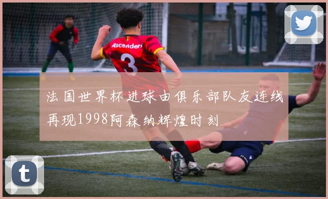 法国世界杯进球由俱乐部队友连线再现1998阿森纳辉煌时刻