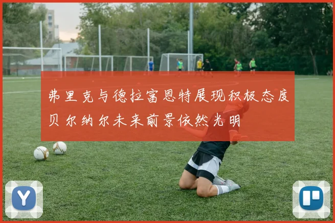 弗里克与德拉富恩特展现积极态度贝尔纳尔未来前景依然光明