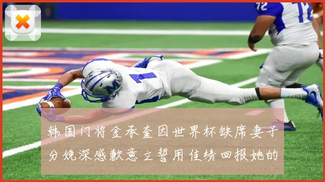 韩国门将金承奎因世界杯缺席妻子分娩深感歉意立誓用佳绩回报她的支持与爱
