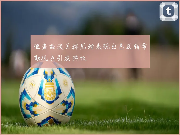 理查兹谈贝林厄姆表现出色反转希勒观点引发热议