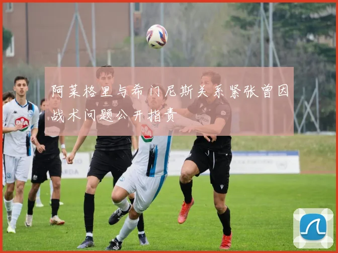阿莱格里与希门尼斯关系紧张曾因战术问题公开指责