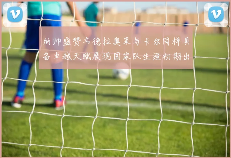 纳帅盛赞韦德拉奥果与卡尔同样具备卓越天赋展现国家队生涯初期出色表现