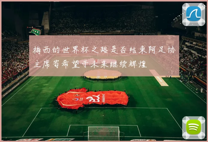 梅西的世界杯之路是否结束阿足协主席寄希望于未来继续辉煌