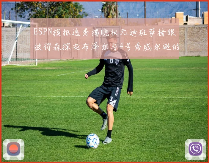 ESPN模拟选秀揭晓状元迪班萨榜眼彼得森探花布泽尔与4号秀威尔逊的精彩表现