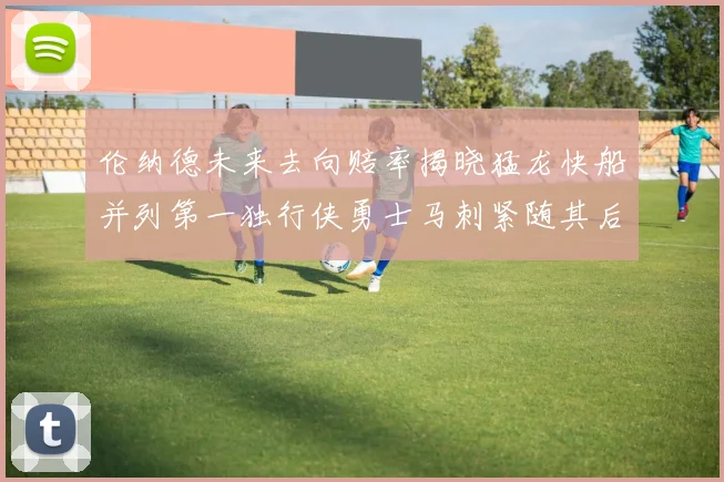 伦纳德未来去向赔率揭晓猛龙快船并列第一独行侠勇士马刺紧随其后