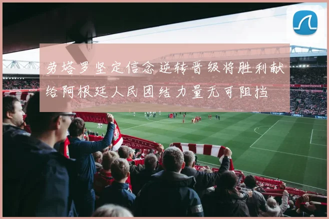 劳塔罗坚定信念逆转晋级将胜利献给阿根廷人民团结力量无可阻挡