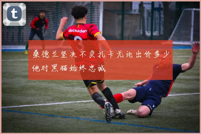 桑德兰坚决不卖扎卡无论出价多少他对黑猫始终忠诚