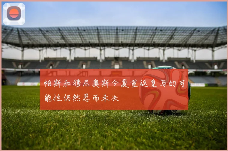 帕斯和穆尼奥斯今夏重返皇马的可能性仍然悬而未决