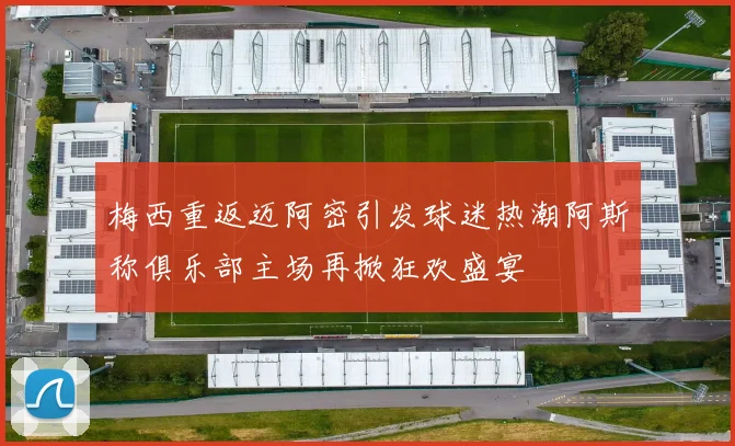 梅西重返迈阿密引发球迷热潮阿斯称俱乐部主场再掀狂欢盛宴