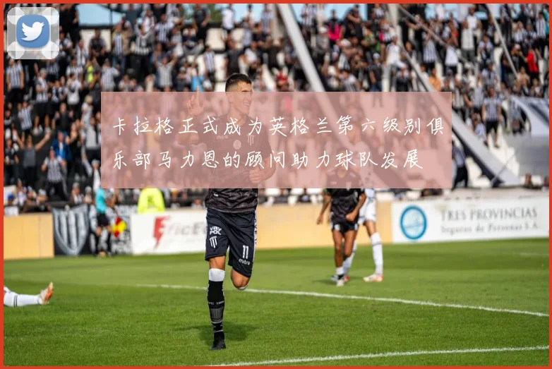 卡拉格正式成为英格兰第六级别俱乐部马力恩的顾问助力球队发展