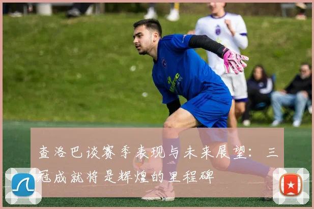查洛巴谈赛季表现与未来展望：三冠成就将是辉煌的里程碑