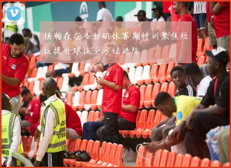 杨瀚森在洛杉矶休赛期特训聚焦短板提升球技全方位进阶