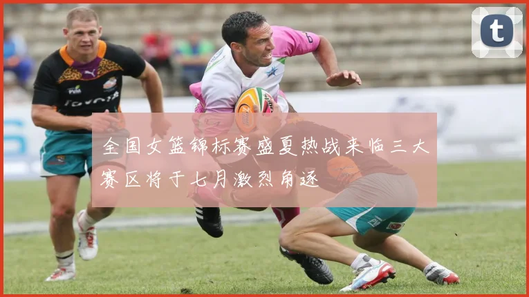 全国女篮锦标赛盛夏热战来临三大赛区将于七月激烈角逐