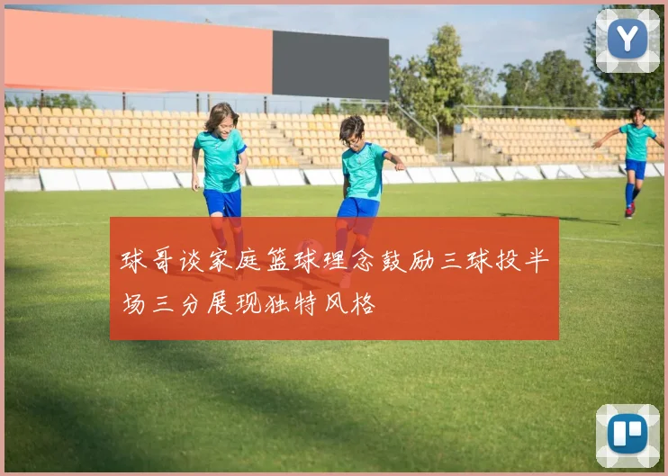 球哥谈家庭篮球理念鼓励三球投半场三分展现独特风格