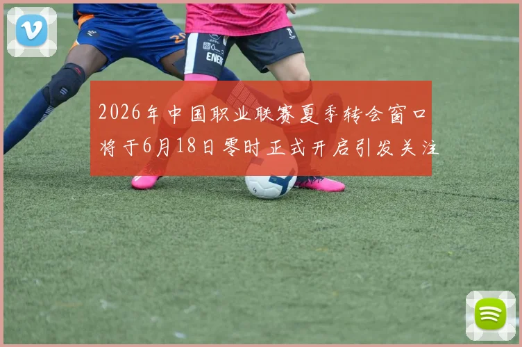 2026年中国职业联赛夏季转会窗口将于6月18日零时正式开启引发关注