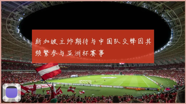 新加坡主帅期待与中国队交锋因其频繁参与亚洲杯赛事
